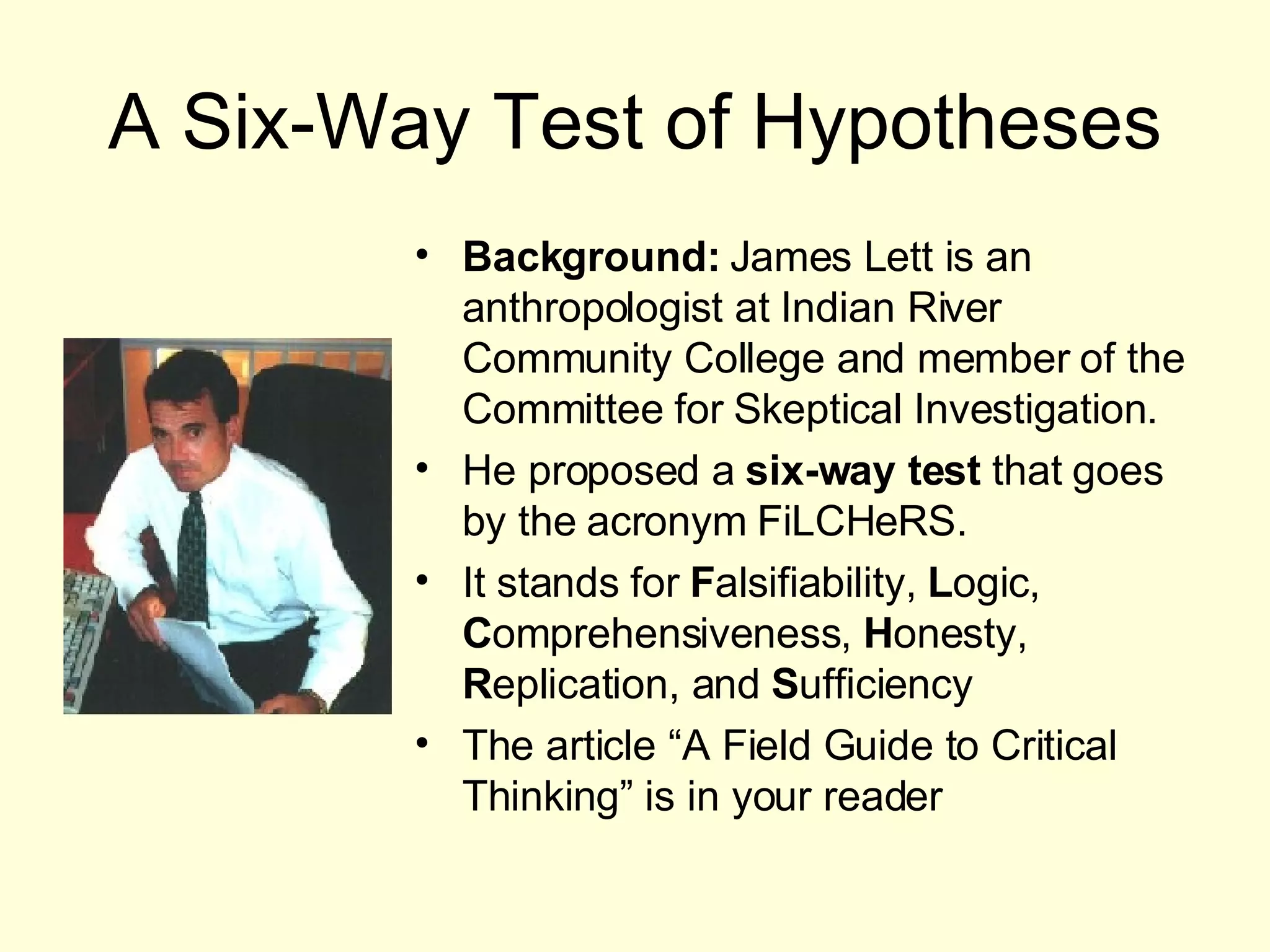 A Six-Way Test of Hypotheses Background:  James Lett is an anthropologist at Indian River Community College and member of the Committee for Skeptical Investigation. He proposed a  six-way test  that goes by the acronym FiLCHeRS. It stands for  F alsifiability,  L ogic,  C omprehensiveness,  H onesty,  R eplication, and  S ufficiency The article “A Field Guide to Critical Thinking” is in your reader 