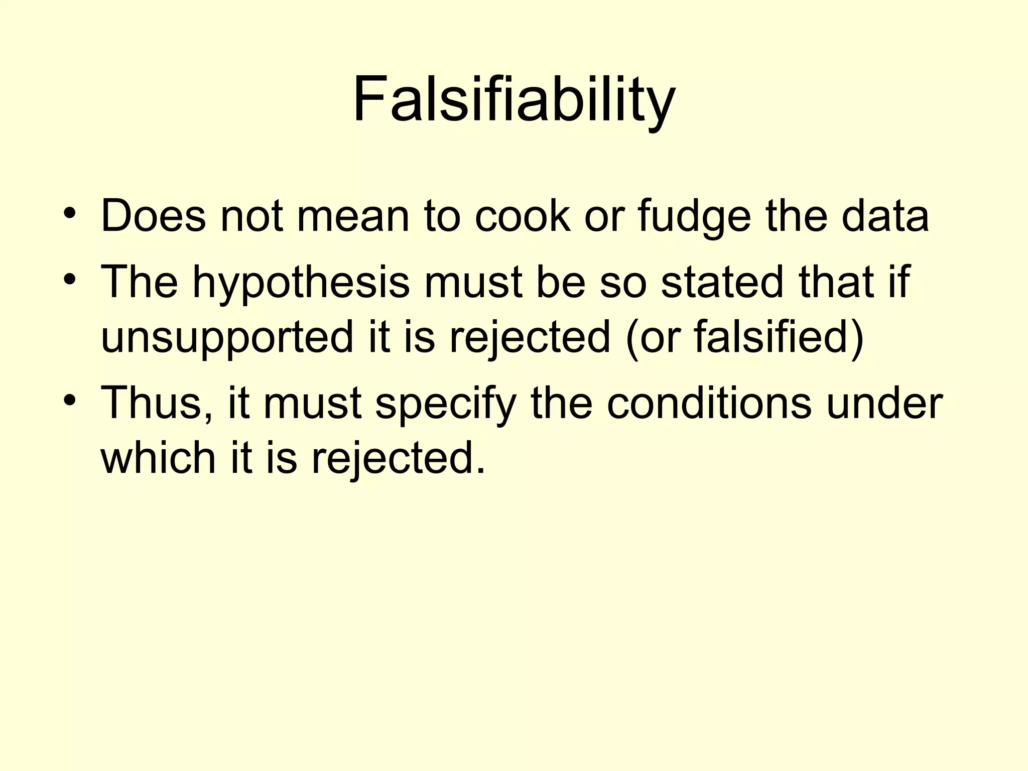 Falsifiability Does not mean to cook or fudge the data The hypothesis must be so stated that if unsupported it is rejected (or falsified) Thus, it must specify the conditions under which it is rejected. 