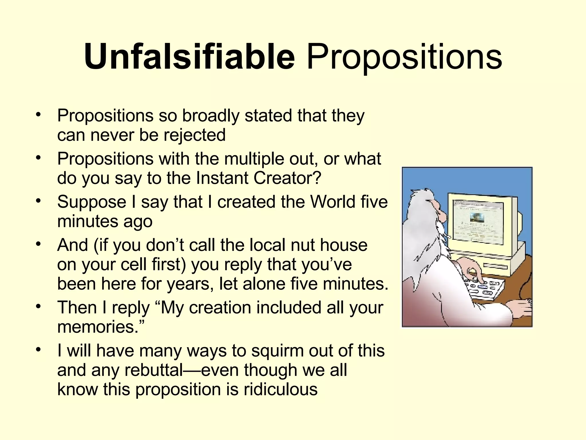 Unfalsifiable  Propositions Propositions so broadly stated that they can never be rejected Propositions with the multiple out, or what do you say to the Instant Creator? Suppose I say that I created the World five minutes ago And (if you don’t call the local nut house on your cell first) you reply that you’ve been here for years, let alone five minutes. Then I reply “My creation included all your memories.” I will have many ways to squirm out of this and any rebuttal—even though we all know this proposition is ridiculous 