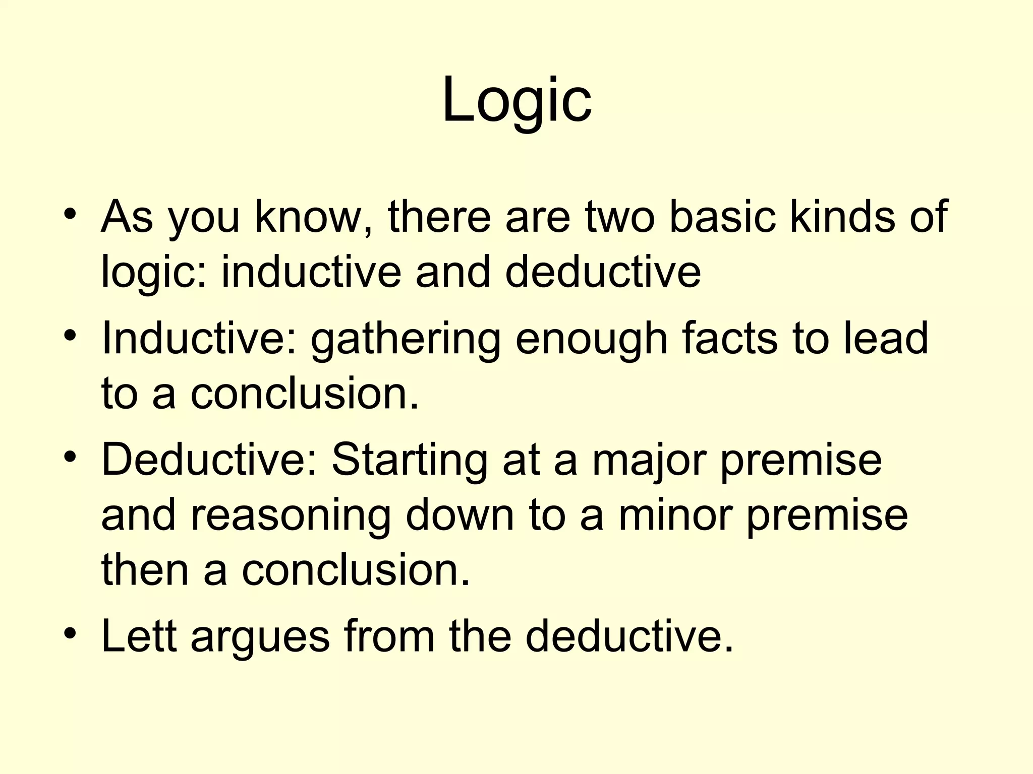Logic As you know, there are two basic kinds of logic: inductive and deductive Inductive: gathering enough facts to lead to a conclusion.  Deductive: Starting at a major premise and reasoning down to a minor premise then a conclusion.  Lett argues from the deductive. 