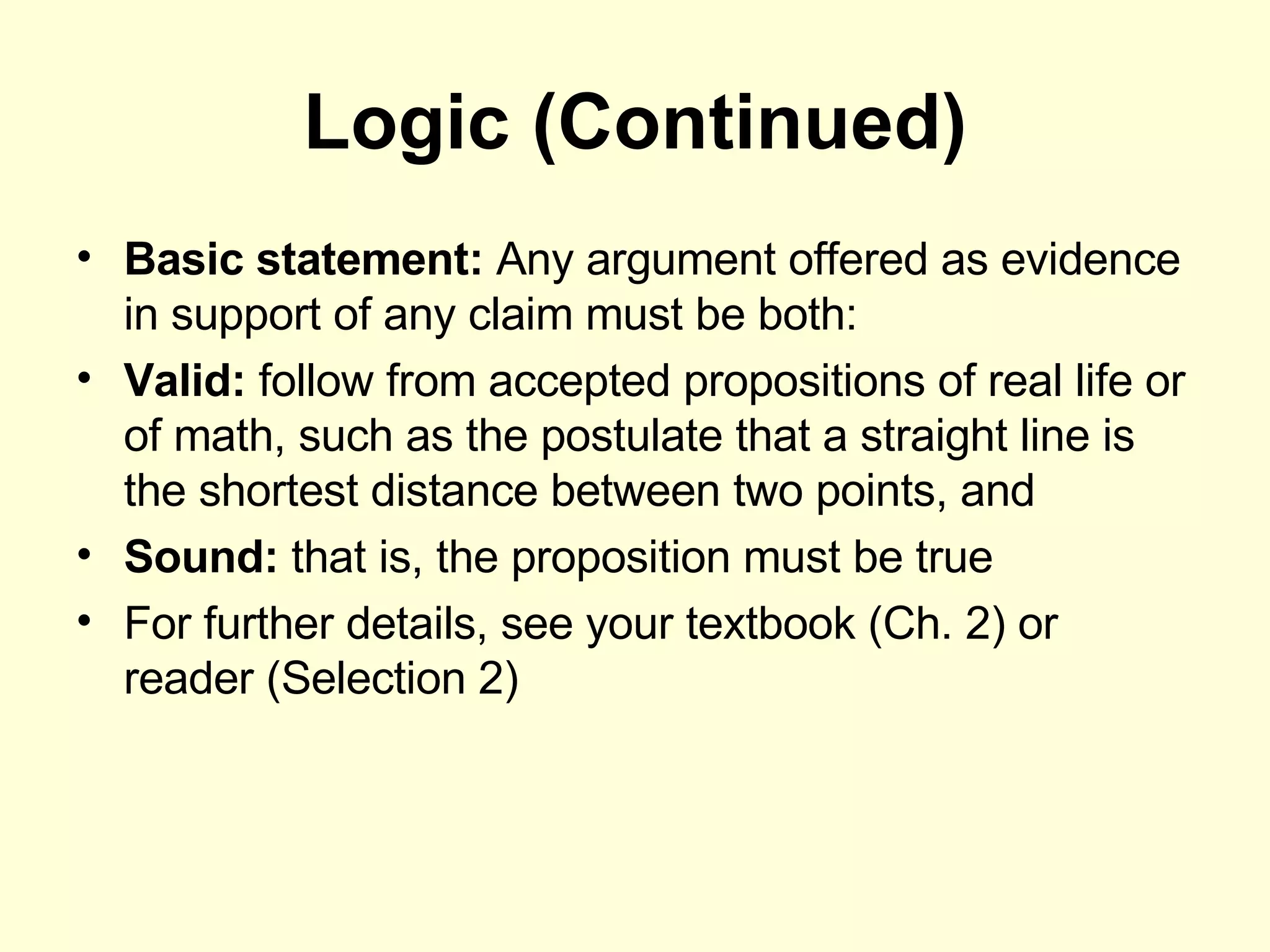 Logic (Continued) Basic statement:  Any argument offered as evidence in support of any claim must be both: Valid:  follow from accepted propositions of real life or of math, such as the postulate that a straight line is the shortest distance between two points, and Sound:  that is, the proposition must be true For further details, see your textbook (Ch. 2) or reader (Selection 2) 