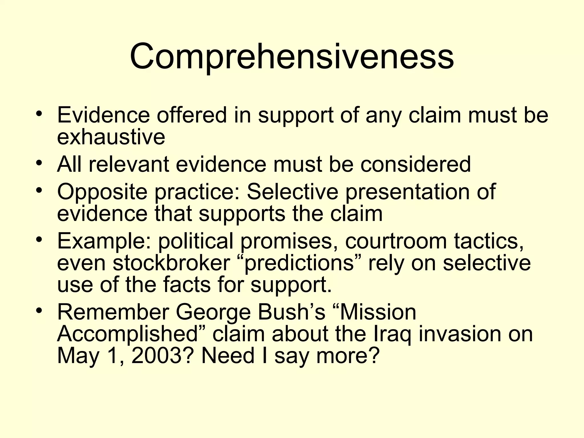 Comprehensiveness Evidence offered in support of any claim must be exhaustive All relevant evidence must be considered Opposite practice: Selective presentation of evidence that supports the claim Example: political promises, courtroom tactics, even stockbroker “predictions” rely on selective use of the facts for support. Remember George Bush’s “Mission Accomplished” claim about the Iraq invasion on May 1, 2003? Need I say more? 