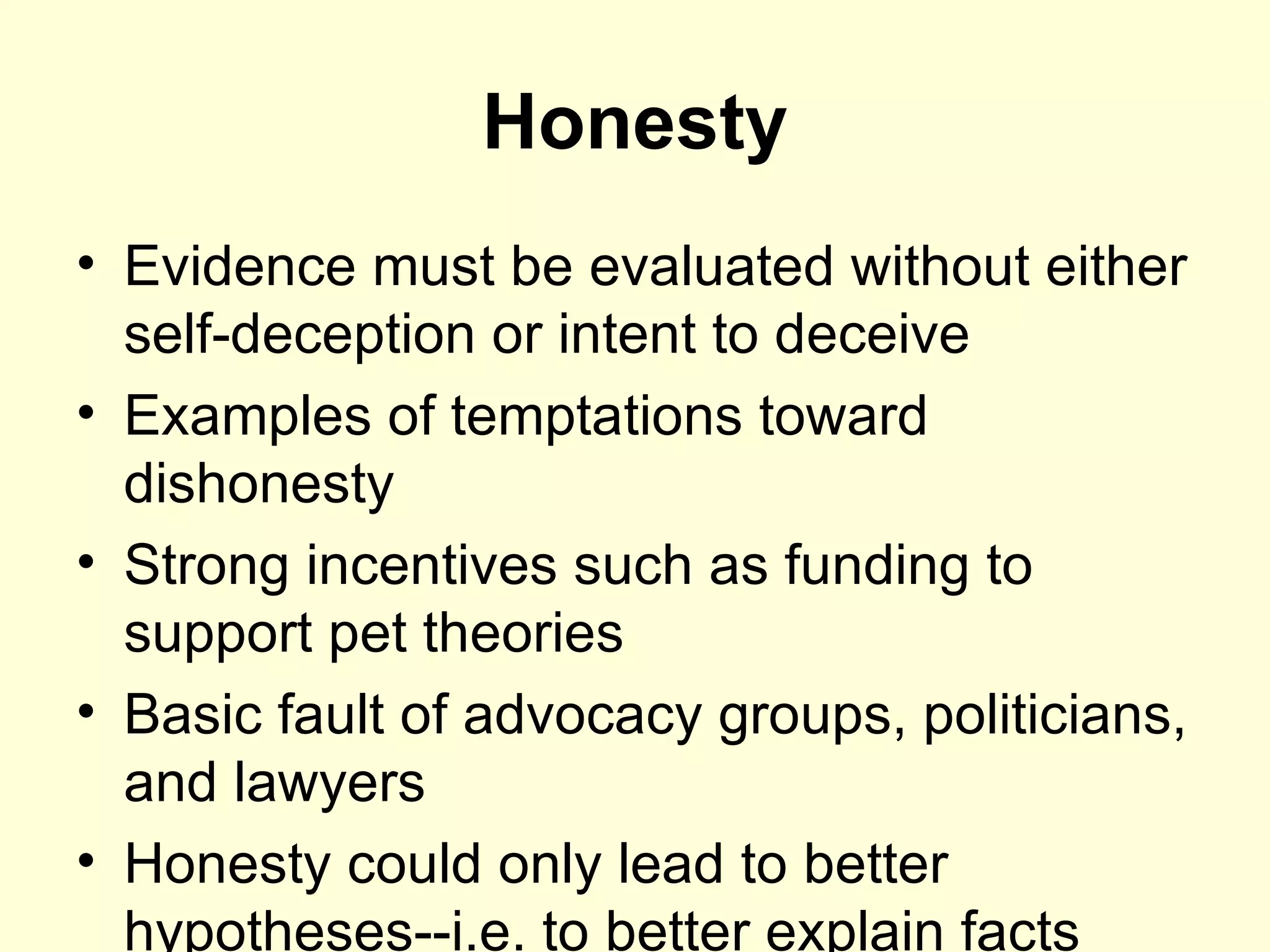 Honesty Evidence must be evaluated without either self-deception or intent to deceive Examples of temptations toward dishonesty Strong incentives such as funding to support pet theories Basic fault of advocacy groups, politicians, and lawyers Honesty could only lead to better hypotheses--i.e. to better explain facts 