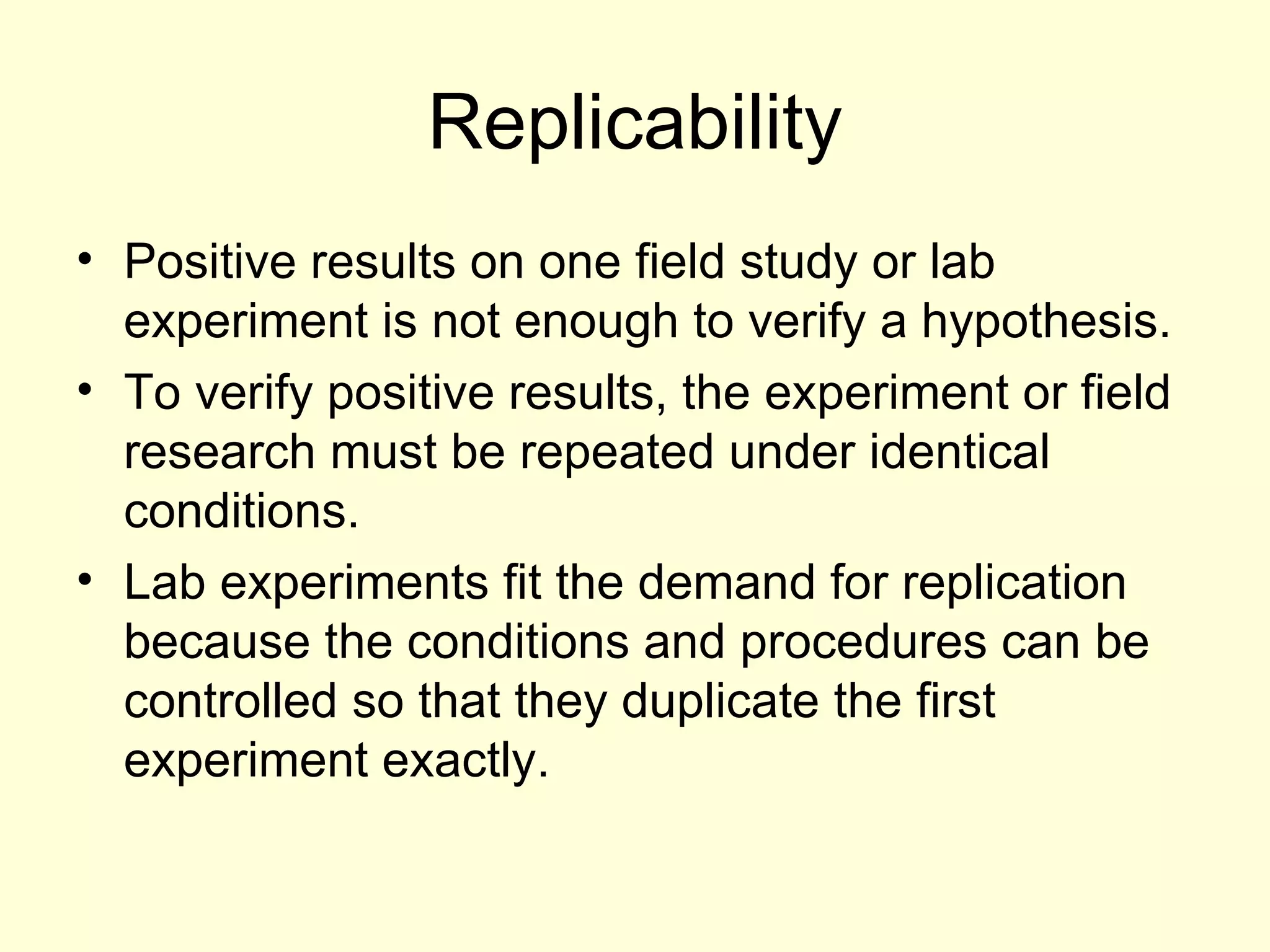 Replicability Positive results on one field study or lab experiment is not enough to verify a hypothesis. To verify positive results, the experiment or field research must be repeated under identical conditions.  Lab experiments fit the demand for replication because the conditions and procedures can be controlled so that they duplicate the first experiment exactly. 