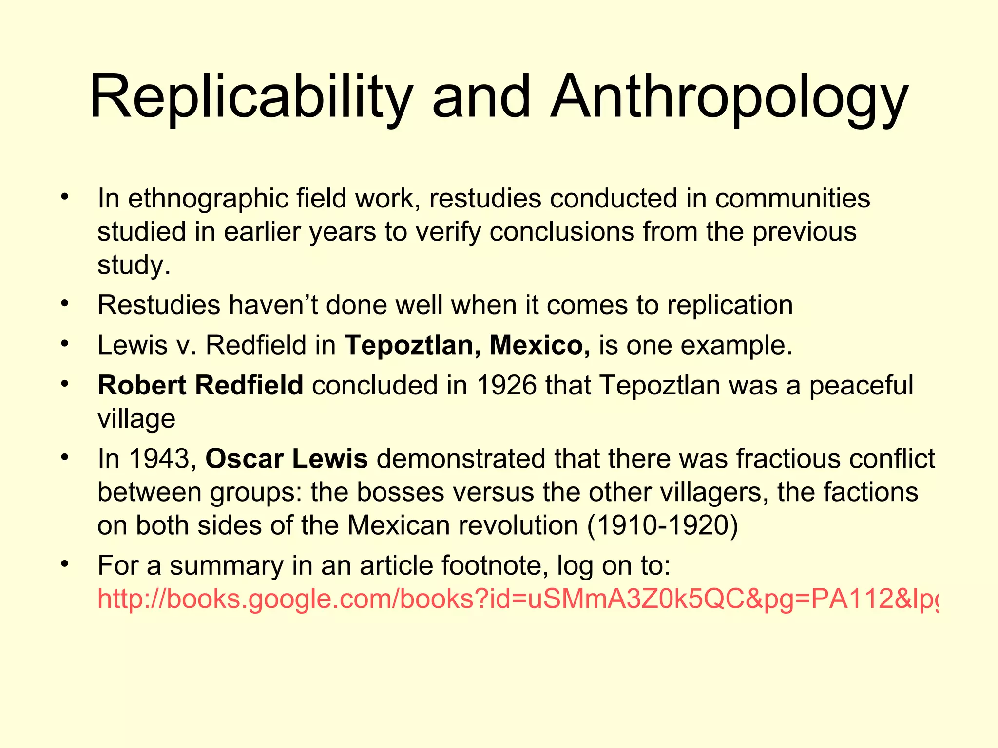 Replicability and Anthropology In ethnographic field work, restudies conducted in communities studied in earlier years to verify conclusions from the previous study. Restudies haven’t done well when it comes to replication Lewis v. Redfield in  Tepoztlan, Mexico,  is one example.  Robert Redfield  concluded in 1926 that Tepoztlan was a peaceful village In 1943,  Oscar Lewis  demonstrated that there was fractious conflict between groups: the bosses versus the other villagers, the factions on both sides of the Mexican revolution (1910-1920) For a summary in an article footnote, log on to:  http://books.google.com/books?id=uSMmA3Z0k5QC&pg=PA112&lpg=PA112&dq=%22redfield+lewis%22+controversy+on+tepoztlan&source=web&ots=1iaamQw8Dg&sig=Ei8bhu4WeUWOvAgAnfny6ZGw1YU#PPP9,M1 