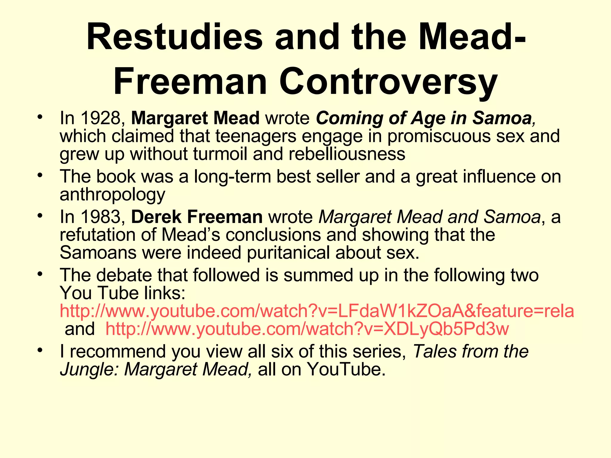Restudies and the Mead-Freeman Controversy In 1928,  Margaret Mead  wrote  Coming of Age in Samoa ,  which claimed that teenagers engage in promiscuous sex and grew up without turmoil and rebelliousness The book was a long-term best seller and a great influence on anthropology In 1983,  Derek Freeman  wrote  Margaret Mead and Samoa , a refutation of Mead’s conclusions and showing that the Samoans were indeed puritanical about sex.  The debate that followed is summed up in the following two You Tube links:  http://www.youtube.com/watch?v=LFdaW1kZOaA&feature=related  and  http://www.youtube.com/watch?v=XDLyQb5Pd3w I recommend you view all six of this series,  Tales from the Jungle: Margaret Mead,  all on YouTube. 