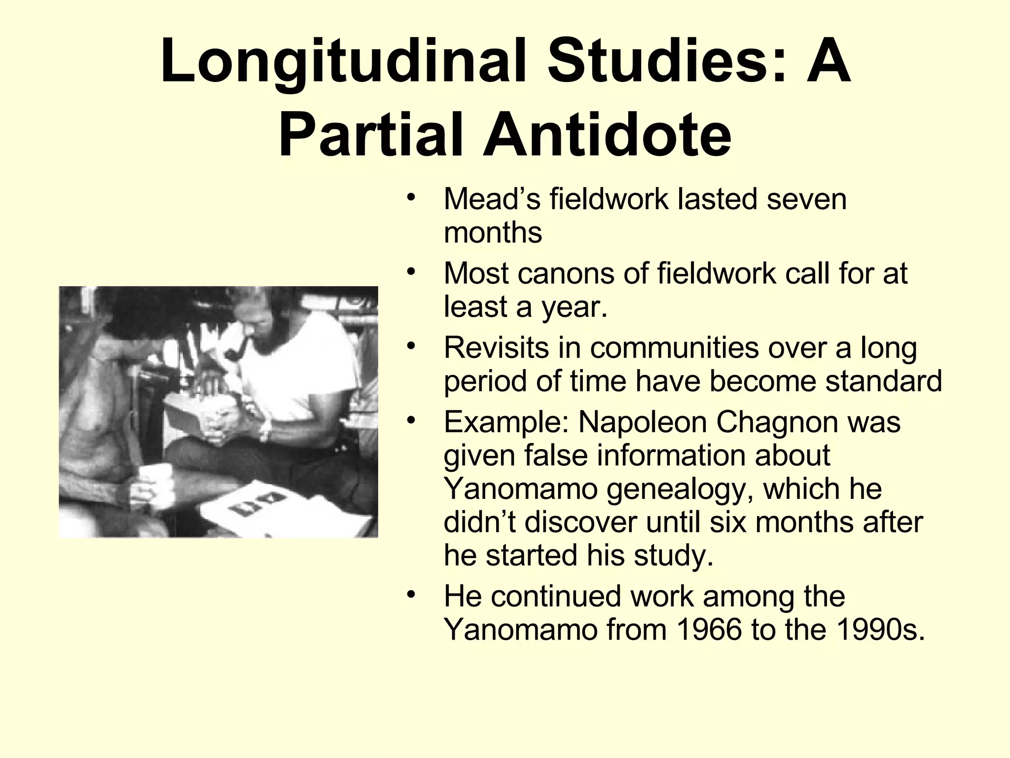 Longitudinal Studies: A Partial Antidote Mead’s fieldwork lasted seven months Most canons of fieldwork call for at least a year. Revisits in communities over a long period of time have become standard Example: Napoleon Chagnon was given false information about Yanomamo genealogy, which he didn’t discover until six months after he started his study. He continued work among the Yanomamo from 1966 to the 1990s. 