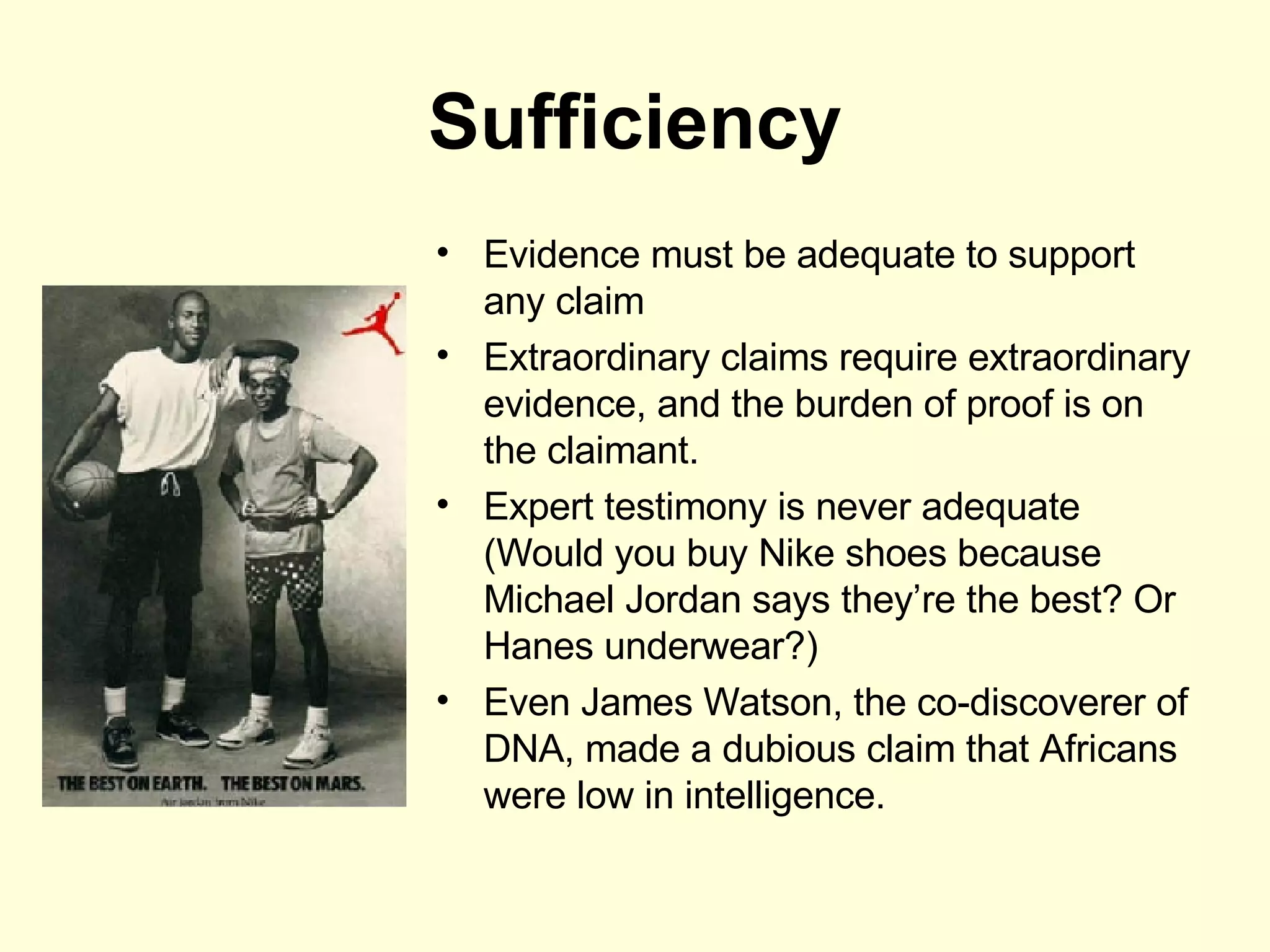 Sufficiency Evidence must be adequate to support any claim Extraordinary claims require extraordinary evidence, and the burden of proof is on the claimant. Expert testimony is never adequate (Would you buy Nike shoes because Michael Jordan says they’re the best? Or Hanes underwear?) Even James Watson, the co-discoverer of DNA, made a dubious claim that Africans were low in intelligence. 