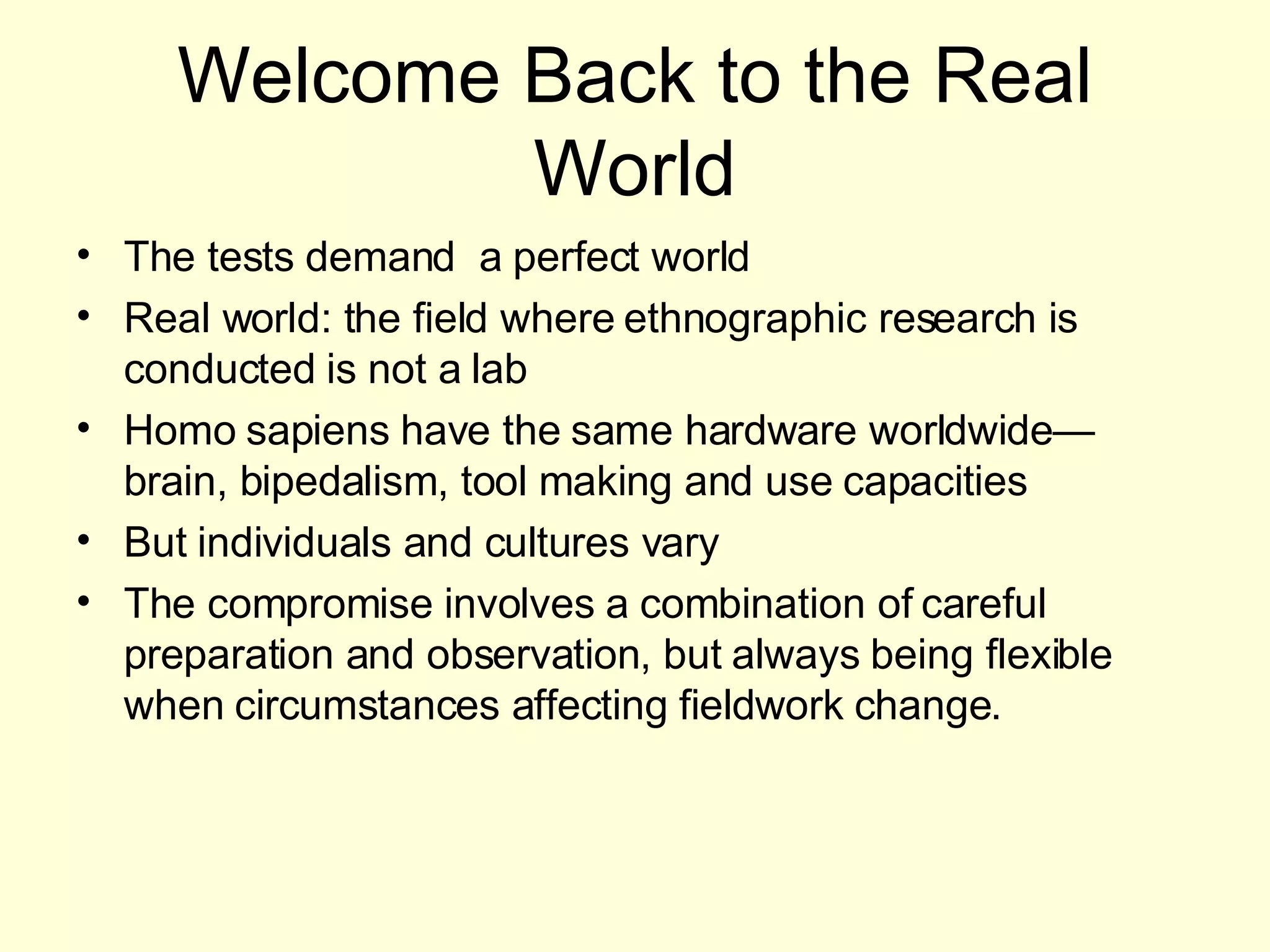 Welcome Back to the Real World The tests demand  a perfect world Real world: the field where ethnographic research is conducted is not a lab Homo sapiens have the same hardware worldwide—brain, bipedalism, tool making and use capacities But individuals and cultures vary The compromise involves a combination of careful preparation and observation, but always being flexible when circumstances affecting fieldwork change. 