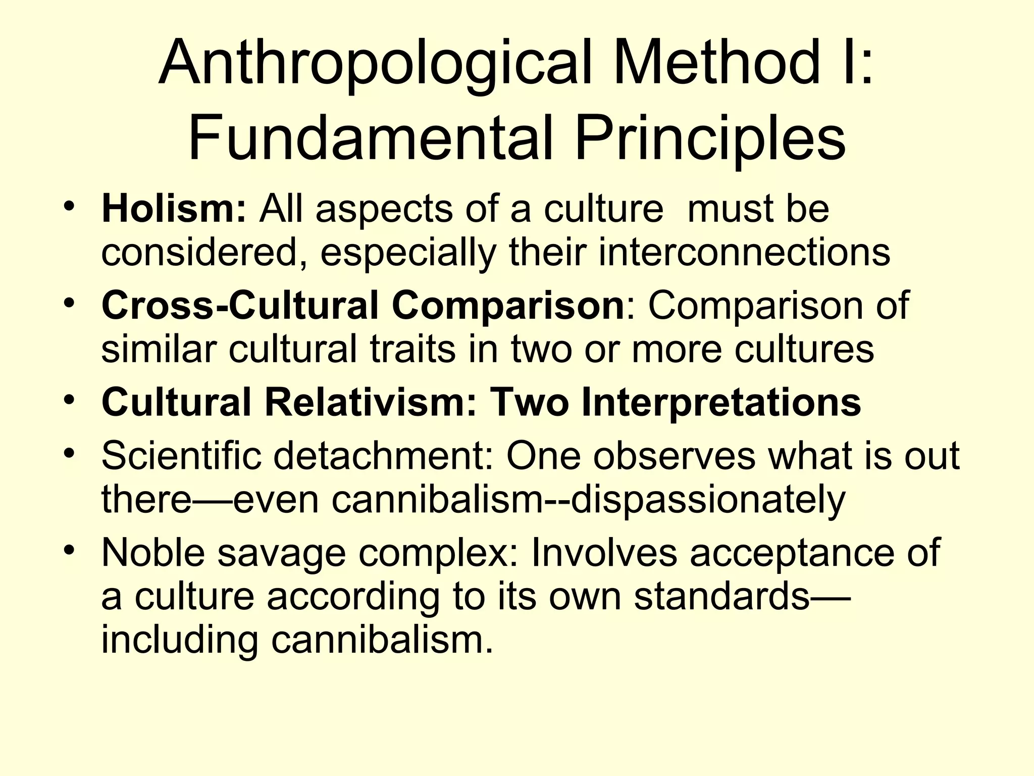 Anthropological Method I: Fundamental Principles Holism:  All aspects of a culture  must be considered, especially their interconnections Cross-Cultural Comparison : Comparison of similar cultural traits in two or more cultures Cultural Relativism: Two Interpretations Scientific detachment: One observes what is out there—even cannibalism--dispassionately Noble savage complex: Involves acceptance of a culture according to its own standards—including cannibalism. 
