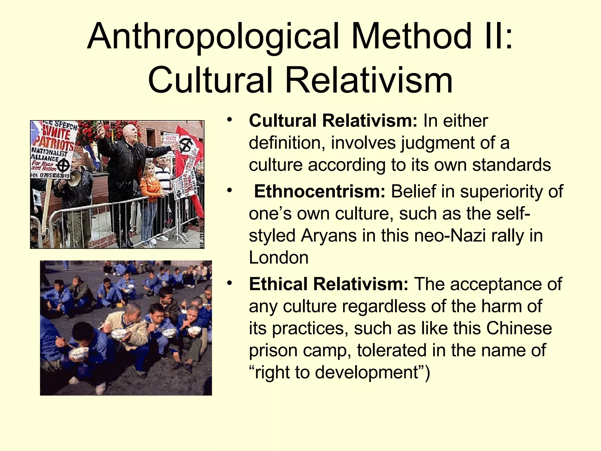 Anthropological Method II: Cultural Relativism Cultural Relativism:  In either definition, involves judgment of a culture according to its own standards Ethnocentrism:  Belief in superiority of one’s own culture, such as the self-styled Aryans in this neo-Nazi rally in London Ethical Relativism:  The acceptance of any culture regardless of the harm of its practices, such as like this Chinese prison camp, tolerated in the name of  “right to development”) 