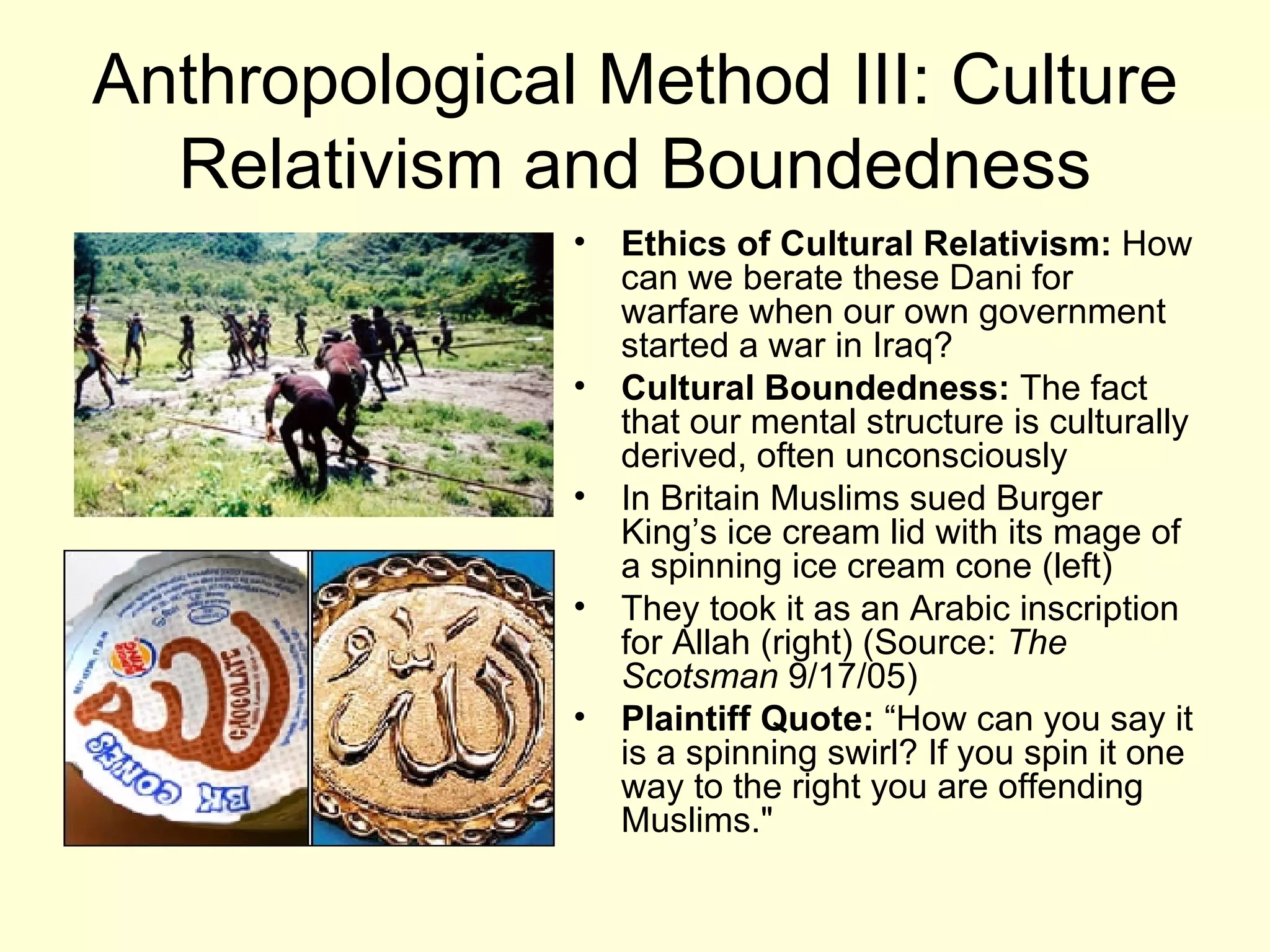 Anthropological Method III: Culture Relativism and Boundedness Ethics of Cultural Relativism:  How can we berate these Dani for warfare when our own government started a war in Iraq? Cultural Boundedness:  The fact that our mental structure is culturally derived, often unconsciously In Britain Muslims sued Burger King’s ice cream lid with its mage of a spinning ice cream cone (left) They took it as an Arabic inscription for Allah (right) (Source:  The Scotsman  9/17/05) Plaintiff Quote:  “How can you say it is a spinning swirl? If you spin it one way to the right you are offending Muslims."   