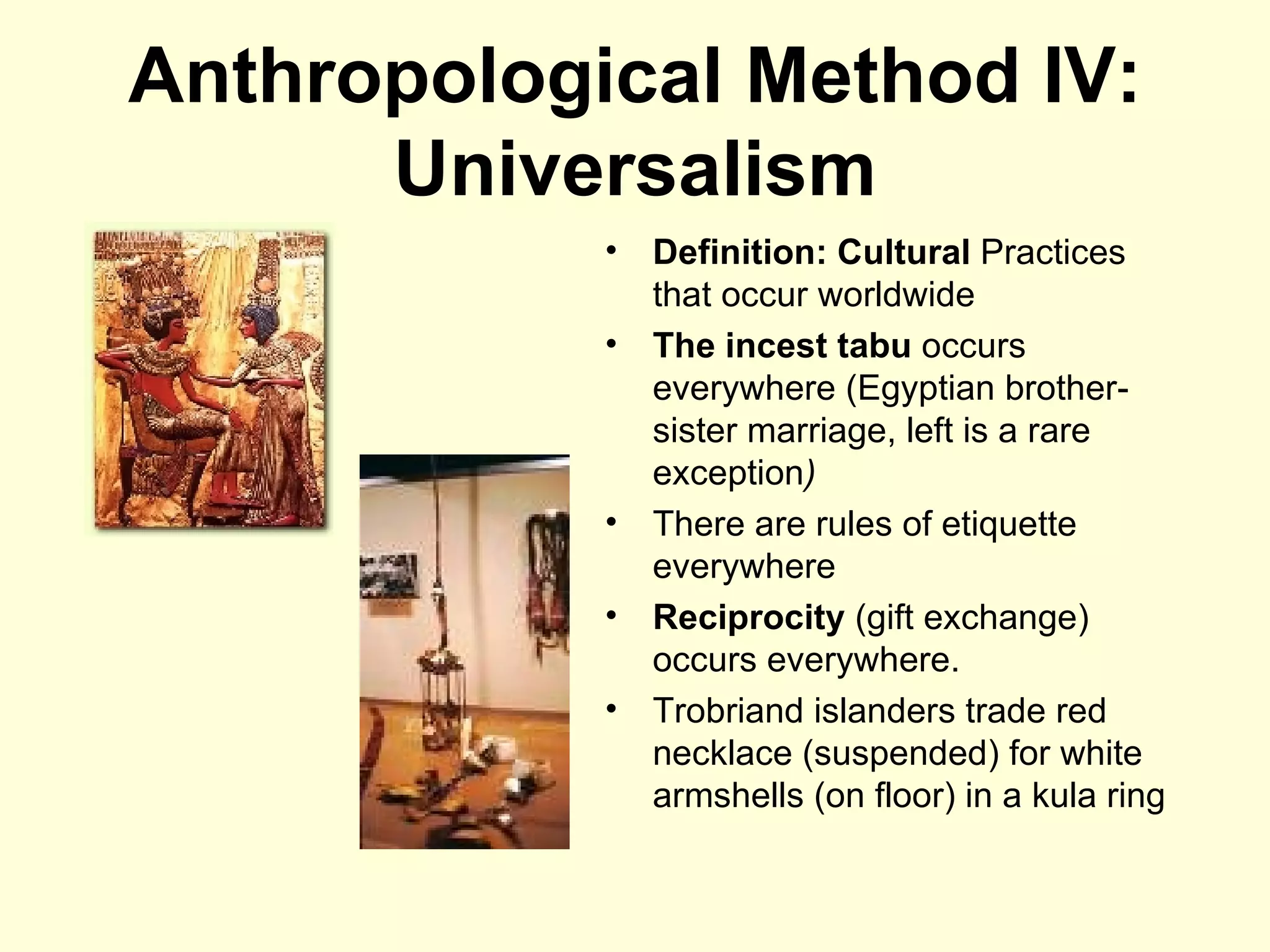 Anthropological Method IV: Universalism Definition: Cultural  Practices that occur worldwide The incest tabu  occurs everywhere   (Egyptian brother-sister marriage, left is a rare exception ) There are rules of etiquette everywhere Reciprocity  (gift exchange) occurs everywhere. Trobriand islanders trade red necklace (suspended) for white armshells (on floor) in a kula ring 