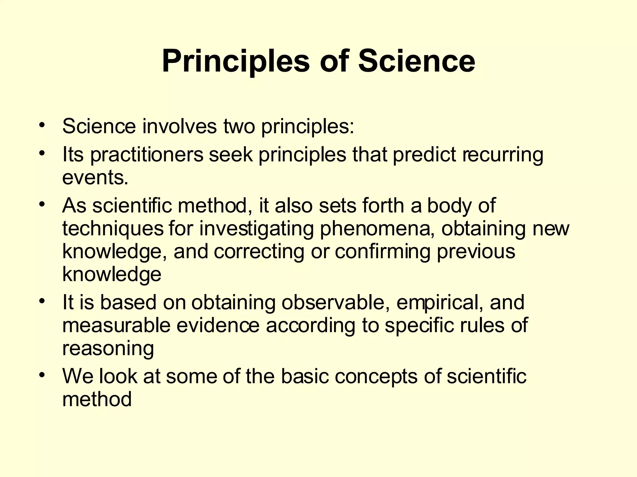 Principles of Science Science involves two principles: Its practitioners seek principles that predict recurring events. As scientific method, it also sets forth a body of techniques for investigating phenomena, obtaining new knowledge, and correcting or confirming previous knowledge It is based on obtaining observable, empirical, and measurable evidence according to specific rules of reasoning We look at some of the basic concepts of scientific method 