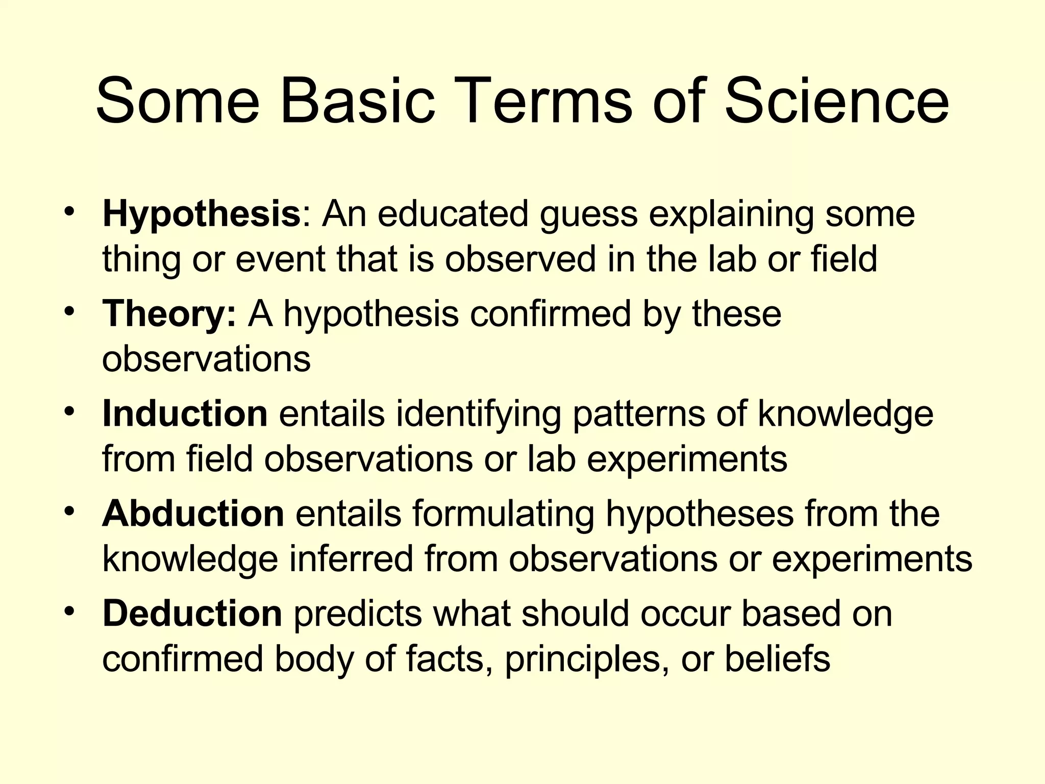 Some Basic Terms of Science Hypothesis : An educated guess explaining some thing or event that is observed in the lab or field Theory:  A hypothesis confirmed by these observations Induction  entails identifying patterns of knowledge from field observations or lab experiments Abduction  entails formulating hypotheses from the knowledge inferred from observations or experiments Deduction  predicts what should occur based on confirmed body of facts, principles, or beliefs 