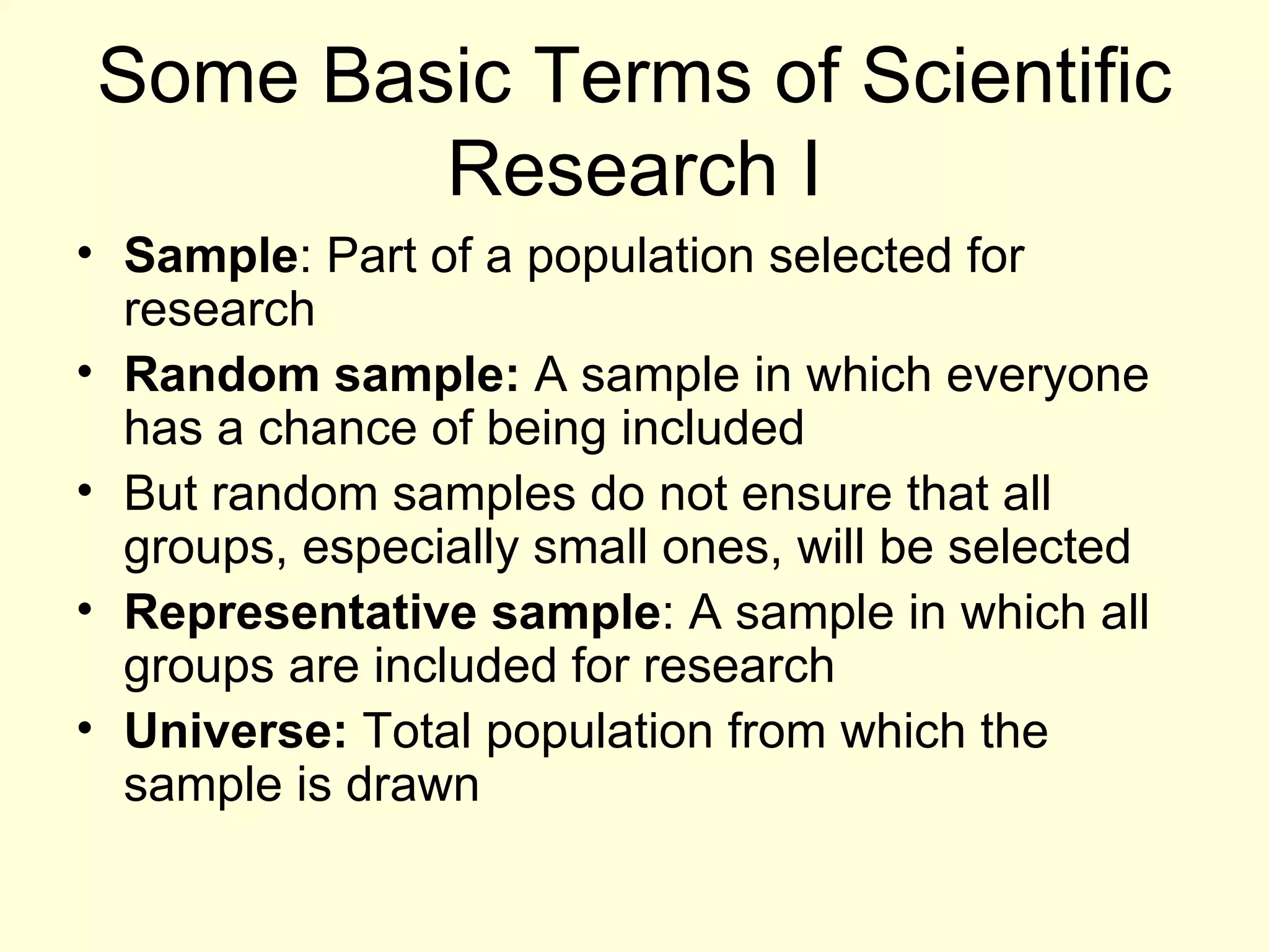 Some Basic Terms of Scientific Research I Sample : Part of a population selected for research Random sample:  A sample in which everyone has a chance of being included But random samples do not ensure that all groups, especially small ones, will be selected Representative sample : A sample in which all groups are included for research Universe:  Total population from which the sample is drawn 