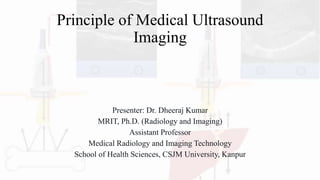 Principle of Medical Ultrasound
Imaging
Presenter: Dr. Dheeraj Kumar
MRIT, Ph.D. (Radiology and Imaging)
Assistant Professor
Medical Radiology and Imaging Technology
School of Health Sciences, CSJM University, Kanpur
 