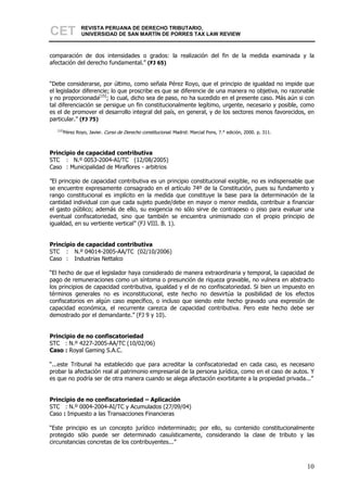 CET           REVISTA PERUANA DE DERECHO TRIBUTARIO,
              UNIVERSIDAD DE SAN MARTÍN DE PORRES TAX LAW REVIEW



comparación de dos intensidades o grados: la realización del fin de la medida examinada y la
afectación del derecho fundamental.” (FJ 65)


“Debe considerarse, por último, como señala Pérez Royo, que el principio de igualdad no impide que
el legislador diferencie; lo que proscribe es que se diferencie de una manera no objetiva, no razonable
y no proporcionada[15]; lo cual, dicho sea de paso, no ha sucedido en el presente caso. Más aún si con
tal diferenciación se persigue un fin constitucionalmente legítimo, urgente, necesario y posible, como
es el de promover el desarrollo integral del país, en general, y de los sectores menos favorecidos, en
particular.” (FJ 75)
   [15]
      Pérez Royo, Javier. Curso de Derecho constitucional. Madrid: Marcial Pons, 7.° edición, 2000. p. 311.



Principio de capacidad contributiva
STC : N.º 0053-2004-AI/TC (12/08/2005)
Caso : Municipalidad de Miraflores - arbitrios

”El principio de capacidad contributiva es un principio constitucional exigible, no es indispensable que
se encuentre expresamente consagrado en el artículo 74º de la Constitución, pues su fundamento y
rango constitucional es implícito en la medida que constituye la base para la determinación de la
cantidad individual con que cada sujeto puede/debe en mayor o menor medida, contribuir a financiar
el gasto público; además de ello, su exigencia no sólo sirve de contrapeso o piso para evaluar una
eventual confiscatoriedad, sino que también se encuentra unimismado con el propio principio de
igualdad, en su vertiente vertical” (FJ VIII. B. 1).


Principio de capacidad contributiva
STC : N.º 04014-2005-AA/TC (02/10/2006)
Caso : Industrias Nettalco

“El hecho de que el legislador haya considerado de manera extraordinaria y temporal, la capacidad de
pago de remuneraciones como un síntoma o presunción de riqueza gravable, no vulnera en abstracto
los principios de capacidad contributiva, igualdad y el de no confiscatoriedad. Si bien un impuesto en
términos generales no es inconstitucional, este hecho no desvirtúa la posibilidad de los efectos
confiscatorios en algún caso específico, o incluso que siendo este hecho gravado una expresión de
capacidad económica, el recurrente carezca de capacidad contributiva. Pero este hecho debe ser
demostrado por el demandante.” (FJ 9 y 10).


Principio de no confiscatoriedad
STC : N.º 4227-2005-AA/TC (10/02/06)
Caso : Royal Gaming S.A.C.

“...este Tribunal ha establecido que para acreditar la confiscatoriedad en cada caso, es necesario
probar la afectación real al patrimonio empresarial de la persona jurídica, como en el caso de autos. Y
es que no podría ser de otra manera cuando se alega afectación exorbitante a la propiedad privada...”


Principio de no confiscatoriedad – Aplicación
STC : N.º 0004-2004-AI/TC y Acumulados (27/09/04)
Caso : Impuesto a las Transacciones Financieras

“Este principio es un concepto jurídico indeterminado; por ello, su contenido constitucionalmente
protegido sólo puede ser determinado casuísticamente, considerando la clase de tributo y las
circunstancias concretas de los contribuyentes...”



                                                                                                              10
 