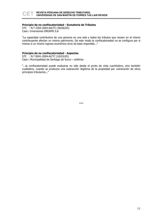 CET         REVISTA PERUANA DE DERECHO TRIBUTARIO,
            UNIVERSIDAD DE SAN MARTÍN DE PORRES TAX LAW REVIEW



Principio de no confiscatoriedad - Sumatoria de Tributos
STC : N.º 2302-2003-AA/TC (30/06/05)
Caso : Inversiones DREAMS S.A

“La capacidad contributiva de una persona es una sola y todos los tributos que recaen en el mismo
contribuyente afectan un mismo patrimonio. De este modo la confiscatoriedad no se configura por si
misma si un mismo ingreso económico sirve de base imponible...”


Principio de no confiscatoriedad - Aspectos
STC : N.º 0041-2004-AI/TC (10/03/05)
Caso : Municipalidad de Santiago de Surco – arbitrios

“...la confiscatoriedad puede evaluarse no sólo desde el punto de vista cuantitativo, sino también
cualitativo, cuando se produzca una sustracción ilegitima de la propiedad por vulneración de otros
principios tributarios...”




                                                 ***




                                                                                               11
 