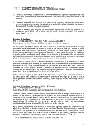 CET             REVISTA PERUANA DE DERECHO TRIBUTARIO,
                UNIVERSIDAD DE SAN MARTÍN DE PORRES TAX LAW REVIEW



1. Control de contenido, a fin de verificar su compatibilidad con las expresas disposiciones de la ley
    autoritativa, asumiendo que existe una presunción iuris tantum de constitucionalidad de dichos
    decretos;

2. Control de apreciación, para examinar si los alcances o la intensidad del desarrollo normativo del
    decreto legislativo se enmarca en los parámetros de la dirección política –tributaria– que asume el
    Congreso de la República en materia legislativa; y

3. Control de evidencia, para asegurar que dicho decreto legislativo no sólo no sea violatorio de la
    Constitución por el fondo o por la forma, sino que también no sea incompatible o no conforme
    con la misma.” (FJ 11)


Principio de legalidad
STC : N.º 0001-2004-AI/TC y 0002-2004-AI/TC - Acumulados (05/10/04)
Caso: Ley que crea el fondo y contribución solidaria para la asistencia previsional

“El principio de legalidad en materia tributaria se traduce en el aforismo nullum tributum sine lege,
consistente en la imposibilidad de requerir el pago de un tributo si una ley o norma de rango
equivalente no lo tiene regulado. Este principio cumple una función de garantía individual, al fijar un
límite a las posibles intromisiones arbitrarias del Estado en los espacios de libertad de los ciudadanos,
y cumple, también, una función plural, toda vez que se garantiza la democracia en los procedimientos
de imposición y reparto de la carga tributaria, puesto que su establecimiento corresponde a un órgano
plural donde se encuentran representados todos los sectores de la sociedad.

A tal efecto, el artículo 74° de la Norma Fundamental dispone que: “(...) los tributos se crean,
modifican o derogan, o se establece una exoneración, exclusivamente por ley o decreto legislativo”,
estableciendo como única excepción el caso de los aranceles y las tasas, los cuales pueden ser
regulados por decreto supremo. Asimismo, establece la posibilidad de que los gobiernos locales,
mediante las fuentes normativas que les son propias, creen, modifiquen o supriman contribuciones y
tasas, dentro de su jurisdicción y con los límites que señala la ley.

Debe precisarse que para la plena efectividad del principio de legalidad, los elementos constitutivos
del tributo deben estar contenidos cuando menos en la norma de rango legal que lo crea, es decir, el
hecho generador (hipótesis de incidencia tributaria), sujeto obligado, materia imponible y alícuota.”
(FJ 39)


Principio de legalidad y de reserva de ley – Diferencia
STC : N.º 0042-2004-AI/TC (12/08/05)
Caso : Impuesto a los espectáculos públicos no deportivos (Corrida de toros)

“A criterio de este Tribunal Constitucional no existe identidad entre el principio de legalidad y el de
reserva de ley. Mientras que el principio de legalidad, en sentido general, se entiende como la
subordinación de todos los poderes públicos a leyes generales y abstractas que disciplinan su forma
de ejercicio y cuya observancia se halla sometida a un control de legitimidad por jueces
independientes; el principio de reserva de ley, por el contrario, implica una determinación
constitucional que impone la regulación, sólo por ley, de ciertas materias.

Es tal sentido, cabe afirmar que “mientras el Principio de legalidad supone una subordinación del
Ejecutivo al Legislativo, la Reserva no sólo es eso sino que el Ejecutivo no puede entrar, a través de
sus disposiciones generales, en lo materialmente reservado por la Constitución al Legislativo. De ahí
que se afirme la necesidad de la Reserva, ya que su papel no se cubre con el Principio de legalidad,
en cuanto es sólo límite, mientras que la Reserva implica exigencia reguladora”[10]. (FJ 9)
   [10]
          DE CABO MARTÍN, Carlos. Sobre el concepto de Ley. Madrid: Trotta, 2000. p. 69.




                                                                                                       4
 