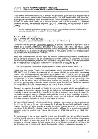 CET              REVISTA PERUANA DE DERECHO TRIBUTARIO,
                 UNIVERSIDAD DE SAN MARTÍN DE PORRES TAX LAW REVIEW



“En el ámbito constitucional tributario, el principio de legalidad no quiere decir que el ejercicio de la
potestad tributaria por parte del Estado está sometida sólo a las leyes de la materia, sino, antes bien,
que la potestad tributaria se realiza principalmente de acuerdo con lo establecido en la Constitución.
Por ello, no puede haber tributo sin un mandato constitucional que así lo ordene[11]. La potestad
tributaria, por tanto, está sometida, en primer lugar, a la Constitución y, en segundo lugar, a la ley.”
(FJ 10)
   [11]
          SOTELO CASTAÑEDA, Eduardo y Luis VARGAS LEÓN. “En torno a la defición de tributo: un vistazo a sus
          elementos esenciales”. En Ius et veritas, N.° 17, Lima, 1998. p. 297.



Principio de Reserva de Ley
STC : N.º 0042-2004-AI/TC (12/08/05)
Caso : Impuesto a los espectáculos públicos no deportivos (Corrida de toros)

“A diferencia de este principio (principio de legalidad), el principio de reserva de ley significa que el
ámbito de la creación, modificación, derogación o exoneración –entre otros– de tributos queda
reservada para ser actuada únicamente mediante una ley. Este principio tiene como fundamento la
fórmula histórica “no taxation without representation”; es decir, que los tributos sean establecidos por
los representantes de quienes van a contribuir.

Ahora bien, conforme hemos señalado supra, los principios constitucionales tributarios previstos en el
artículo 74° de la Constitución no son sólo límites sino también garantías. En tal sentido, el principio
de reserva de ley es también, ante todo, una cláusula de salvaguarda frente a la posible arbitrariedad
del Poder Ejecutivo en la imposición de tributos[12].” “El subrayado es agregado) (FJ 10)
   [12]
          ALGUACIL MARI, Pilar. Discrecionalidad técnica y comprobación tributaria de valores. Valencia: Diálogo S.L. p. 27.

”Ahora bien, este Tribunal Constitucional ha señalado en anterior oportunidad (Expediente N.° 2762-
2002-AA/TC) que el principio de reserva de ley en materia tributaria es, prima facie, una reserva
relativa, salvo en el caso previsto en el último párrafo del artículo 79° de la Constitución, que está
sujeto a una reserva absoluta de ley (ley expresa). Para los supuestos contemplados en el artículo 74°
de la Constitución, la sujeción del ejercicio de la potestad tributaria al principio de reserva de ley –en
cuanto al tipo de norma– debe entenderse como relativa, pues también la creación, modificación,
derogación y exoneración tributarias pueden realizarse previa delegación de facultades, mediante
decreto legislativo. Se trata, en estos casos, de una reserva de acto legislativo.

Asimismo, en cuanto a la creación del tributo, la reserva de ley puede admitir, excepcionalmente,
derivaciones al reglamento, siempre y cuando, los parámetros estén claramente establecidos en la
propia Ley o norma con rango de Ley. Para ello, se debe tomar en cuenta que el grado de concreción
de sus elementos esenciales será máximo cuando regule los sujetos, el hecho imponible y la alícuota;
será menor cuando se trate de otros elementos. En ningún caso, sin embargo, podrá aceptarse la
entrega en blanco de facultades al Ejecutivo para regular la materia.

De este modo, la regulación del hecho imponible en abstracto –que requiere la máxima observancia
del principio de reserva de ley–, debe comprender la alícuota, la descripción del hecho gravado
(aspecto material), el sujeto acreedor y deudor del tributo (aspecto personal), el momento del
nacimiento de la obligación tributaria (aspecto temporal), y el lugar de su acaecimiento (aspecto
espacial), según ha señalado este Tribunal (Expediente N.° 2762-2002-AA/TC y N.° 3303-2003-
AA/TC).

En consecuencia, lo que se quiere advertir es que toda delegación, para ser constitucionalmente
legítima, deberá encontrarse parametrada en la norma legal que tiene la atribución originaria, pues
cuando la propia ley o norma con rango de ley no establece todos los elementos esenciales y los
límites de la potestad tributaria derivada, se está frente a una delegación incompleta o en blanco de
las atribuciones que el constituyente ha querido resguardar mediante el principio de reserva de ley.



                                                                                                                               5
 