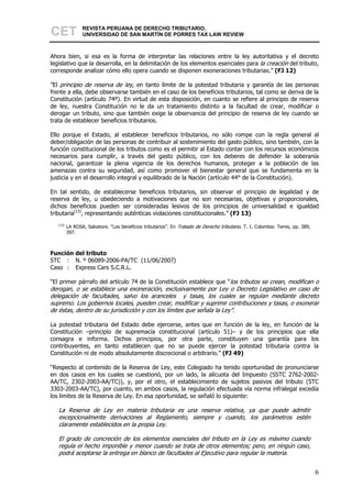 CET              REVISTA PERUANA DE DERECHO TRIBUTARIO,
                 UNIVERSIDAD DE SAN MARTÍN DE PORRES TAX LAW REVIEW



Ahora bien, si esa es la forma de interpretar las relaciones entre la ley autoritativa y el decreto
legislativo que la desarrolla, en la delimitación de los elementos esenciales para la creación del tributo,
corresponde analizar cómo ello opera cuando se disponen exoneraciones tributarias.” (FJ 12)

”El principio de reserva de ley, en tanto límite de la potestad tributaria y garantía de las personas
frente a ella, debe observarse también en el caso de los beneficios tributarios, tal como se deriva de la
Constitución (artículo 74º). En virtud de esta disposición, en cuanto se refiere al principio de reserva
de ley, nuestra Constitución no le da un tratamiento distinto a la facultad de crear, modificar o
derogar un tributo, sino que también exige la observancia del principio de reserva de ley cuando se
trata de establecer beneficios tributarios.

Ello porque el Estado, al establecer beneficios tributarios, no sólo rompe con la regla general al
deber/obligación de las personas de contribuir al sostenimiento del gasto público, sino también, con la
función constitucional de los tributos como es el permitir al Estado contar con los recursos económicos
necesarios para cumplir, a través del gasto público, con los deberes de defender la soberanía
nacional, garantizar la plena vigencia de los derechos humanos, proteger a la población de las
amenazas contra su seguridad, así como promover el bienestar general que se fundamenta en la
justicia y en el desarrollo integral y equilibrado de la Nación (artículo 44° de la Constitución).

En tal sentido, de establecerse beneficios tributarios, sin observar el principio de legalidad y de
reserva de ley, u obedeciendo a motivaciones que no son necesarias, objetivas y proporcionales,
dichos beneficios pueden ser consideradas lesivos de los principios de universalidad e igualdad
tributaria[13], representando auténticas violaciones constitucionales.” (FJ 13)
   [13]
          LA ROSA, Salvatore. “Los beneficios tributarios”. En Tratado de Derecho tributario. T. I. Colombia: Temis, pp. 389,
          397.



Función del tributo
STC : N. º 06089-2006-PA/TC (11/06/2007)
Caso : Express Cars S.C.R.L.

“El primer párrafo del artículo 74 de la Constitución establece que “los tributos se crean, modifican o
derogan, o se establece una exoneración, exclusivamente por Ley o Decreto Legislativo en caso de
delegación de facultades, salvo los aranceles y tasas, los cuales se regulan mediante decreto
supremo. Los gobiernos locales, pueden crear, modificar y suprimir contribuciones y tasas, o exonerar
de éstas, dentro de su jurisdicción y con los límites que señala la Ley”.

La potestad tributaria del Estado debe ejercerse, antes que en función de la ley, en función de la
Constitución –principio de supremacía constitucional (artículo 51)– y de los principios que ella
consagra e informa. Dichos principios, por otra parte, constituyen una garantía para los
contribuyentes, en tanto establecen que no se puede ejercer la potestad tributaria contra la
Constitución ni de modo absolutamente discrecional o arbitrario.” (FJ 49)

“Respecto al contenido de la Reserva de Ley, este Colegiado ha tenido oportunidad de pronunciarse
en dos casos en los cuales se cuestionó, por un lado, la alícuota del Impuesto (SSTC 2762-2002-
AA/TC, 2302-2003-AA/TC)), y, por el otro, el establecimiento de sujetos pasivos del tributo (STC
3303-2003-AA/TC), por cuanto, en ambos casos, la regulación efectuada vía norma infralegal excedía
los limites de la Reserva de Ley. En esa oportunidad, se señaló lo siguiente:

   La Reserva de Ley en materia tributaria es una reserva relativa, ya que puede admitir
   excepcionalmente derivaciones al Reglamento, siempre y cuando, los parámetros estén
   claramente establecidos en la propia Ley.

   El grado de concreción de los elementos esenciales del tributo en la Ley es máximo cuando
   regula el hecho imponible y menor cuando se trata de otros elementos; pero, en ningún caso,
   podrá aceptarse la entrega en blanco de facultades al Ejecutivo para regular la materia.


                                                                                                                                6
 