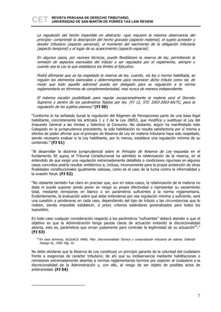 CET          REVISTA PERUANA DE DERECHO TRIBUTARIO,
             UNIVERSIDAD DE SAN MARTÍN DE PORRES TAX LAW REVIEW



   La regulación del hecho imponible en abstracto –que requiere la máxima observancia del
   principio- comprende la descripción del hecho gravado (aspecto material), el sujeto acreedor y
   deudor tributario (aspecto personal), el momento del nacimiento de la obligación tributaria
   (aspecto temporal) y el lugar de su acaecimiento (aspecto espacial).

   En algunos casos, por razones técnicas, puede flexibilizare la reserva de ley, permitiendo la
   remisión de aspectos esenciales del tributo a ser regulados por el reglamento, siempre y
   cuando sea la Ley la que establezca los límites al Ejecutivo.

   Podrá afirmarse que se ha respetado la reserva de ley, cuando, vía ley o norma habilitada, se
   regulen los elementos esenciales y determinantes para reconocer dicho tributo como tal, de
   modo que todo aquello adicional pueda ser delegado para su regulación a la norma
   reglamentaria en términos de complementariedad, mas nunca de manera independiente.

   El máximo escalón posibilitado para regular excepcionalmente la materia será el Decreto
   Supremo y dentro de los parámetros fijados por ley. (FJ 12, STC 3303-2003-AA/TC, para la
   regulación de los sujetos pasivos)” (FJ 50)

“Conforme lo ha señalado Sunat la regulación del Régimen de Percepciones parte de una base legal
habilitante, concretamente los artículos 1 y 2 de la Ley 28053, que modifica y sustituye el Ley del
Impuesto General a las Ventas y Selectivo al Consumo. No obstante, según ha manifestado este
Colegiado en la jurisprudencia precedente, la sola habilitación no resulta satisfactoria por sí misma a
efectos de poder afirmar que el principio de Reserva de Ley en materia tributaria haya sido respetado,
siendo necesario evaluar si la Ley habilitante, por lo menos, establece una regulación mínima de su
contenido.” (FJ 51)

“Al desarrollar la doctrina jurisprudencial sobre el Principio de Reserva de Ley expuesta en el
fundamento 50 supra, el Tribunal Constitucional ha admitido la relativización de la reserva, en el
entendido de que exigir una regulación extremadamente detallista o condiciones rigurosas en algunos
casos concretos podría resultar antitécnico e, incluso, inconveniente para la propia protección de otras
finalidades constitucionales igualmente valiosas, como es el caso de la lucha contra la informalidad y
la evasión fiscal. (FJ 52)

“No obstante también fue claro en precisar que, aun en estos casos, la relativización de la materia no
debe ni puede suponer jamás poner en riesgo su propia efectividad o representar su vaciamiento
total, mediante remisiones en blanco o sin parámetros suficientes a la norma reglamentaria.
Evidentemente, la evaluación sobre qué debe entenderse por esa regulación mínima o suficiente, será
una cuestión a ponderarse en cada caso, dependiendo del tipo de tributo y las circunstancias que lo
rodeen, siendo imposible establecer, a priori, criterios estándares generalizados para todos los
supuestos.

En todo caso cualquier consideración respecto a los parámetros “suficientes” deberá atender a que el
objetivo es que la Administración tenga pautas claras de actuación evitando la discrecionalidad
abierta, esto es, parámetros que sirvan justamente para controlar la legitimidad de su actuación[4].”
(FJ 53)
   [4]
     En esos términos, ALGUACIL MARI, Pilar. Discrecionalidad Técnica y comprobación tributaria de valores. Editorial
     Dialogo SL, 1999. Pág. 32.

No debe olvidarse que la Reserva de Ley constituye un principio garante de la voluntad del ciudadano
frente a exigencias de carácter tributario; de ahí que su inobservancia mediante habilitaciones o
remisiones extremadamente abiertas a normas reglamentarias termine por exponer al ciudadano a la
discrecionalidad de la Administración y, con ello, al riesgo de ser objeto de posibles actos de
arbitrariedad. (FJ 54)




                                                                                                                        7
 