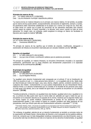 CET           REVISTA PERUANA DE DERECHO TRIBUTARIO,
              UNIVERSIDAD DE SAN MARTÍN DE PORRES TAX LAW REVIEW



Principio de reserva de ley
STC : N.º 00042-2004-AI/TC (12/08/2005)
Caso : Ley de tributación municipal: espectáculos públicos

“La reserva de ley en materia tributaria es en principio una reserva relativa. En tal sentido, es posible
que la reserva de ley puede admitir, excepcionalmente, derivaciones al reglamento, siempre y cuando,
los parámetros estén claramente establecidos en la propia Ley o norma con rango de Ley. Para ello,
se debe tomar en cuenta que el grado de concreción de sus elementos esenciales será máximo
cuando regule los sujetos, el hecho imponible y la alícuota; será menor cuando se trate de otros
elementos. En ningún caso, sin embargo, podrá aceptarse la entrega en blanco de facultades al
Ejecutivo para regular la materia” (FJ 12).


Principio de reserva de ley
STC N.º 02302-2003-AA/TC (30/06/2005)
Caso : Inversiones DREAMS S.A

”El principio de reserva de ley significa que el ámbito de creación, modificación, derogación o
exoneración de tributos se encuentran reservada para ser actuada mediante una ley” (FJ 33).


Derecho a la igualdad
STC : N.º 0001-2004-AI/TC (05/10/2004)
Caso : Ley que crea el fondo y contribución solidaria para la asistencia provisional.

“El principio de igualdad, en materia tributaria, se encuentra íntimamente vinculado a la capacidad
contributiva, garantizando que la carga tributaria sea directamente proporcional a la capacidad
económica de los contribuyentes (FJ 49).”


El principio de igualdad
Derecho a la igualdad
STC : N.º 048-2004-PI/TC (01/04/2005)
Caso : Ley de Regalías Mineras.

“La igualdad como derecho fundamental está consagrada por el artículo 2º de la Constitución de
1993, de acuerdo al cual: «(...) toda persona tiene derecho (…) a la igualdad ante la ley. Nadie debe
ser discriminado por motivo de origen, raza, sexo, idioma, religión, opinión, condición económica o de
cualquiera otra índole». Contrariamente a lo que pudiera desprenderse de una interpretación literal,
estamos frente a un derecho fundamental que no consiste en la facultad de las personas para exigir
un trato igual a los demás, sino a ser tratado de igual modo a quienes se encuentran en una idéntica
situación.” (FJ 59)

“Constitucionalmente, el derecho a la igualdad tiene dos facetas: igualdad ante la ley e igualdad en la
ley. La primera de ellas quiere decir que la norma debe ser aplicable por igual a todos los que se
encuentren en la situación descrita en el supuesto de la norma; mientras que la segunda implica que
un mismo órgano no puede modificar arbitrariamente el sentido de sus decisiones en casos
sustancialmente iguales, y que cuando el órgano en cuestión considere que debe apartarse de sus
precedentes, tiene que ofrecer para ello una fundamentación suficiente y razonable[12].” (FJ 60)
   [12]
      Hernández Martínez, María. «El principio de igualdad en la jurisprudencia del Tribunal Constitucional español (como
   valor y como principio en la aplicación jurisdiccional de la ley)». En Boletín Mexicano de Derecho Comparado, N.° 81,
   Año XXVII, Nueva Serie, setiembre-diciembre, 1994. pp. 700-701.

“Sin embargo, la igualdad, además de ser un derecho fundamental, es también un principio rector de
la organización del Estado Social y Democrático de Derecho y de la actuación de los poderes públicos.
Como tal, comporta que no toda desigualdad constituye necesariamente una discriminación, pues no
se proscribe todo tipo de diferencia de trato en el ejercicio de los derechos fundamentales; la igualdad

                                                                                                                            8
 