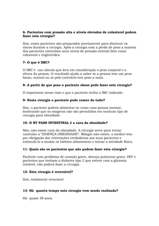 6- Pacientes com pressão alta e níveis elevados de colesterol podem
fazer esta cirurgia?
Sim, esses pacientes são preparados previamente para diminuir os
riscos durante a cirurgia. Após a cirurgia com a perda de peso a maioria
dos pacientes controlam seus níveis de pressão arterial bem como
colesterol e triglicérides.
7- O que é IMC?
O IMC é um cálculo que leva em consideração o peso corporal e a
altura da pessoa. O resultado ajuda a saber se a pessoa tem um peso
baixo, normal ou se pelo contrário tem peso a mais.
8- A partir de que peso o paciente obeso pode fazer esta cirurgia?
O importante nesse caso e que o paciente tenha o IMC indicado.
9- Nesta cirurgia o paciente pode comer de tudo?
Sim, o paciente poderá alimentar-se como uma pessoa normal,
lembrando que os exageros não são permitidos em nenhum tipo de
cirurgia para obesidade.
10- O BY PASS INTESTINAL é a cura da obesidade?
Não, não existe cura da obesidade. A cirurgia serve para tentar
controlar a “DOENÇA OBESIDADE”. Milagre não existe, o medico tem
por obrigação dar orientações verdadeiras aos seus pacientes e
estimulá-lo a mudar os hábitos alimentares e iniciar a atividade física.
11- Quais são os pacientes que não podem fazer esta cirurgia?
Paciente com problema de coração grave, doença pulmonar grave, HIV e
pacientes que tenham a diabetes tipo 2 que estiver com a glicemia
instável, não poderá fazer a cirurgia.
12- Esta cirurgia é reversível?
Sim, totalmente reversível.
13- Há quanto tempo esta cirurgia vem sendo realizada?
Há quase 30 anos.
 