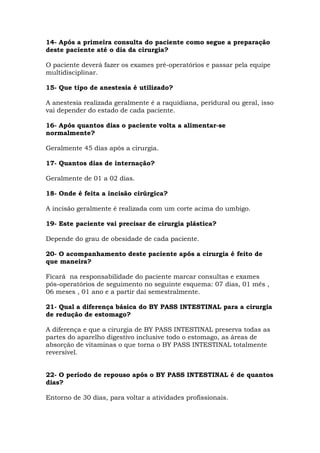 14- Após a primeira consulta do paciente como segue a preparação
deste paciente até o dia da cirurgia?
O paciente deverá fazer os exames pré-operatórios e passar pela equipe
multidisciplinar.
15- Que tipo de anestesia é utilizado?
A anestesia realizada geralmente é a raquidiana, peridural ou geral, isso
vai depender do estado de cada paciente.
16- Após quantos dias o paciente volta a alimentar-se
normalmente?
Geralmente 45 dias após a cirurgia.
17- Quantos dias de internação?
Geralmente de 01 a 02 dias.
18- Onde é feita a incisão cirúrgica?
A incisão geralmente é realizada com um corte acima do umbigo.
19- Este paciente vai precisar de cirurgia plástica?
Depende do grau de obesidade de cada paciente.
20- O acompanhamento deste paciente após a cirurgia é feito de
que maneira?
Ficará na responsabilidade do paciente marcar consultas e exames
pós-operatórios de seguimento no seguinte esquema: 07 dias, 01 mês ,
06 meses , 01 ano e a partir daí semestralmente.
21- Qual a diferença básica do BY PASS INTESTINAL para a cirurgia
de redução de estomago?
A diferença e que a cirurgia de BY PASS INTESTINAL preserva todas as
partes do aparelho digestivo inclusive todo o estomago, as áreas de
absorção de vitaminas o que torna o BY PASS INTESTINAL totalmente
reversível.
22- O período de repouso após o BY PASS INTESTINAL é de quantos
dias?
Entorno de 30 dias, para voltar a atividades profissionais.
 