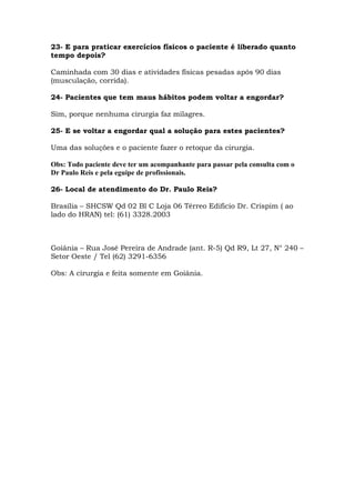 23- E para praticar exercícios físicos o paciente é liberado quanto
tempo depois?
Caminhada com 30 dias e atividades físicas pesadas após 90 dias
(musculação, corrida).
24- Pacientes que tem maus hábitos podem voltar a engordar?
Sim, porque nenhuma cirurgia faz milagres.
25- E se voltar a engordar qual a solução para estes pacientes?
Uma das soluções e o paciente fazer o retoque da cirurgia.
Obs: Todo paciente deve ter um acompanhante para passar pela consulta com o
Dr Paulo Reis e pela eguipe de profissionais.
26- Local de atendimento do Dr. Paulo Reis?
Brasília – SHCSW Qd 02 Bl C Loja 06 Térreo Edificio Dr. Crispim ( ao
lado do HRAN) tel: (61) 3328.2003
Goiânia – Rua José Pereira de Andrade (ant. R-5) Qd R9, Lt 27, N° 240 –
Setor Oeste / Tel (62) 3291-6356
Obs: A cirurgia e feita somente em Goiânia.
 