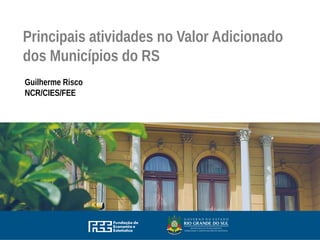 Principais atividades no Valor Adicionado
dos Municípios do RS
Guilherme Risco
NCR/CIES/FEE
 