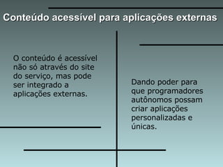 Conteúdo acessível para aplicações externas  O conteúdo é acessível não só através do site do serviço, mas pode ser integrado a aplicações externas.  Dando poder para que programadores autônomos possam criar aplicações personalizadas e únicas.  