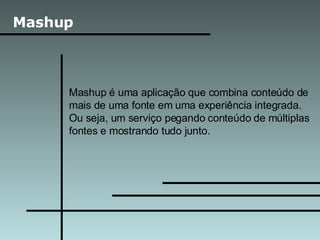 Mashup Mashup é uma aplicação que combina conteúdo de mais de uma fonte em uma experiência integrada. Ou seja, um serviço pegando conteúdo de múltiplas fontes e mostrando tudo junto. 