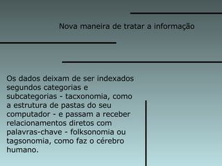 Nova maneira de tratar a informação  Os dados deixam de ser indexados  segundos categorias e  subcategorias - tacxonomia, como  a estrutura de pastas do seu  computador - e passam a receber  relacionamentos diretos com  palavras-chave - folksonomia ou  tagsonomia, como faz o cérebro  humano. 