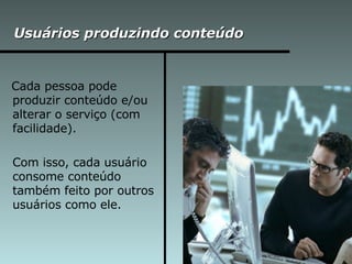 Usuários produzindo conteúdo Cada pessoa pode produzir conteúdo e/ou alterar o serviço (com facilidade).  Com isso, cada usuário consome conteúdo também feito por outros usuários como ele. 