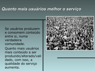 Quanto mais usuários melhor o serviço Se usuários produzem e consomem conteúdo entre si, numa verdadeira comunidade. Quanto mais usuários mais conteúdo a ser produzido/alterado/validado, com isso, a qualidade do serviço aumenta. 