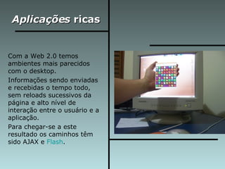 Aplicações  ricas Com a Web 2.0 temos ambientes mais parecidos com o desktop.  Informações sendo enviadas e recebidas o tempo todo, sem reloads sucessivos da página e alto nível de interação entre o usuário e a aplicação. Para chegar-se a este resultado os caminhos têm sido AJAX e  Flash .  