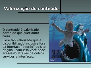Valorização do conteúdo O conteúdo é valorizado acima de qualquer outra coisa. Ele é tão valorizado que é disponibilizado inclusive fora da interface “padrão” do site original, com isso você pode acessá-lo através de outros serviços e interfaces. 