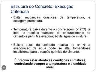 Estrutura do Concreto: Execução
Criteriosa
11
 Evitar mudanças drásticas de temperatura, e
secagem prematura.
 Temperatura baixa durante a concretagem (< 7ºC) 
inibi as reações químicas de endurecimento do
cimento e permiti a evaporação da água de mistura.
 Baixas taxas de umidade relativa do ar  a
evaporação da água pode se alta, tornando-se
insuficiente para a reação química do cimento.
É preciso estar atento às condições climáticas,
controlando sempre a temperatura e a umidade
ideal.
 