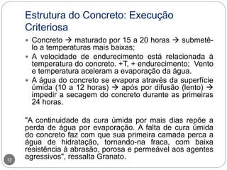 Estrutura do Concreto: Execução
Criteriosa
12
 Concreto  maturado por 15 a 20 horas  submetê-
lo a temperaturas mais baixas;
 A velocidade de endurecimento está relacionada à
temperatura do concreto. +T, + endurecimento; Vento
e temperatura aceleram a evaporação da água.
 A água do concreto se evapora através da superfície
úmida (10 a 12 horas)  após por difusão (lento) 
impedir a secagem do concreto durante as primeiras
24 horas.
"A continuidade da cura úmida por mais dias repõe a
perda de água por evaporação. A falta de cura úmida
do concreto faz com que sua primeira camada perca a
água de hidratação, tornando-na fraca, com baixa
resistência à abrasão, porosa e permeável aos agentes
agressivos", ressalta Granato.
 