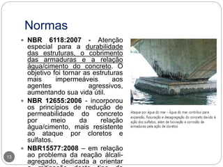 Normas
13
 NBR 6118:2007 - Atenção
especial para a durabilidade
das estruturas, o cobrimento
das armaduras e a relação
água/cimento do concreto. O
objetivo foi tornar as estruturas
mais impermeáveis aos
agentes agressivos,
aumentando sua vida útil.
 NBR 12655:2006 - incorporou
os princípios de redução de
permeabilidade do concreto
por meio da relação
água/cimento, mais resistente
ao ataque por cloretos e
sulfatos.
 NBR15577:2008 – em relação
ao problema da reação álcali-
agregado, dedicada a orientar
 