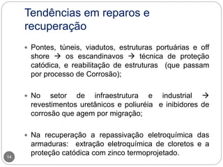 Tendências em reparos e
recuperação
14
 Pontes, túneis, viadutos, estruturas portuárias e off
shore  os escandinavos  técnica de proteção
catódica, e reabilitação de estruturas (que passam
por processo de Corrosão);
 No setor de infraestrutura e industrial 
revestimentos uretânicos e poliuréia e inibidores de
corrosão que agem por migração;
 Na recuperação a repassivação eletroquímica das
armaduras: extração eletroquímica de cloretos e a
proteção catódica com zinco termoprojetado.
 