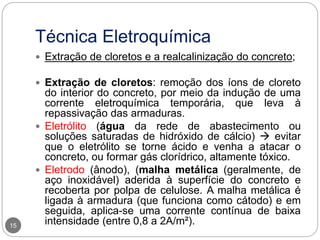 Técnica Eletroquímica
15
 Extração de cloretos e a realcalinização do concreto;
 Extração de cloretos: remoção dos íons de cloreto
do interior do concreto, por meio da indução de uma
corrente eletroquímica temporária, que leva à
repassivação das armaduras.
 Eletrólito (água da rede de abastecimento ou
soluções saturadas de hidróxido de cálcio)  evitar
que o eletrólito se torne ácido e venha a atacar o
concreto, ou formar gás clorídrico, altamente tóxico.
 Eletrodo (ânodo), (malha metálica (geralmente, de
aço inoxidável) aderida à superfície do concreto e
recoberta por polpa de celulose. A malha metálica é
ligada à armadura (que funciona como cátodo) e em
seguida, aplica-se uma corrente contínua de baixa
intensidade (entre 0,8 a 2A/m²).
 