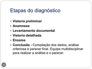 Etapas do diagnóstico
16
 Vistoria preliminar
 Anamnese
 Levantamento documental
 Vistoria detalhada
 Ensaios
 Conclusão - Compilação dos dados, análise
criteriosa e parecer final. Equipe multidisciplinar
para realizar a análise e o parecer.
 