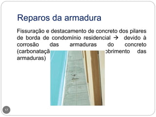 Reparos da armadura
17
Fissuração e destacamento de concreto dos pilares
de borda de condomínio residencial  devido à
corrosão das armaduras do concreto
(carbonatação, e pequeno cobrimento das
armaduras)
 