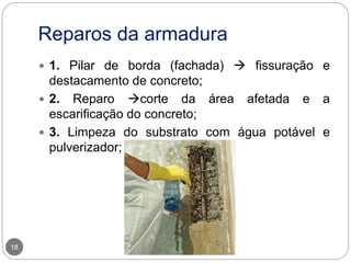 Reparos da armadura
18
 1. Pilar de borda (fachada)  fissuração e
destacamento de concreto;
 2. Reparo corte da área afetada e a
escarificação do concreto;
 3. Limpeza do substrato com água potável e
pulverizador;
 