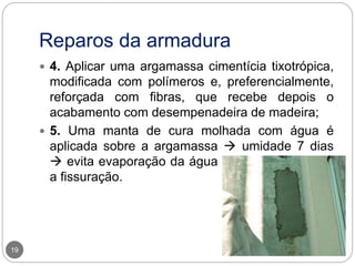 Reparos da armadura
19
 4. Aplicar uma argamassa cimentícia tixotrópica,
modificada com polímeros e, preferencialmente,
reforçada com fibras, que recebe depois o
acabamento com desempenadeira de madeira;
 5. Uma manta de cura molhada com água é
aplicada sobre a argamassa  umidade 7 dias
 evita evaporação da água de amassamento e
a fissuração.
 