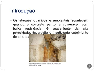Introdução
2
 Os ataques químicos e ambientais acontecem
quando o concreto se torna vulnerável, com
baixa resistência  proveniente da alta
porosidade, fissuração e insuficiente cobrimento
de armaduras
 