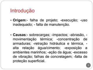 Introdução
3
 Origem:- falha de projeto; -execução; -uso
inadequado; - falta de manutenção.
 Causas:- sobrecargas; -impactos; -abrasão, -
movimentação térmica; -concentração de
armaduras; -retração hidráulica e térmica, -
alta relação água/cimento; -exposição a
ambientes marinhos; -ação da água; -excesso
de vibração; falhas de concretagem; -falta de
proteção superficial.
 